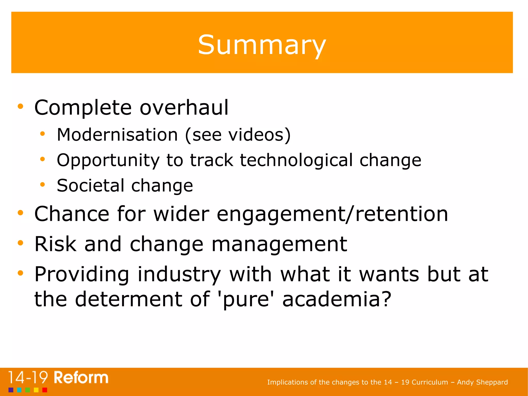 Summary Complete overhaul Modernisation (see videos) Opportunity to track technological change Societal change Chance for wider engagement/retention Risk and change management Providing industry with what it wants but at the determent of 'pure' academia? 