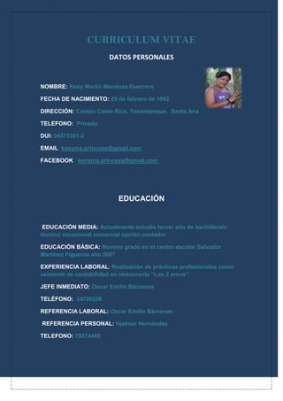 CURRICULUM VITAE<br />4349115361950DATOS PERSONALES<br />NOMBRE: Keny Marilú Mendoza Guerrero<br />FECHA DE NACIMIENTO: 25 de febrero de 1992<br />DIRECCIÓN: Cantón Costa Rica, Texistepeque,  Santa Ana<br />TELEFONO:  Privado<br />DUI: 04575301-2<br />EMAIL: kenyma.princess@gmail.com<br />FACEBOOK:  kenyma.princess@gmail.com<br />EDUCACIÓN<br /> EDUCACIÓN MEDIA: Actualmente estudio tercer año de bachillerato técnico vocacional comercial opción contador<br />EDUCACIÓN BÁSICA: Noveno grado en el centro escolar Salvador Martínez Figueroa año 2007<br />EXPERIENCIA LABORAL: Realización de prácticas profesionales como asistente de contabilidad en restaurante “Los 2 arcos”<br />JEFE INMEDIATO: Oscar Emilio Bárcenas<br />TELÉFONO:  24700208<br />REFERENCIA LABORAL: Oscar Emilio Bárcenas<br /> REFERENCIA PERSONAL: Hjalmar Hernández<br />TELEFONO: 79274405<br />