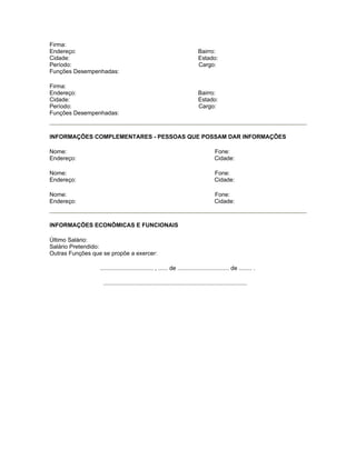 Firma:
Endereço:                                                                    Bairro:
Cidade:                                                                      Estado:
Período:                                                                     Cargo:
Funções Desempenhadas:

Firma:
Endereço:                                                                    Bairro:
Cidade:                                                                      Estado:
Período:                                                                     Cargo:
Funções Desempenhadas:



INFORMAÇÕES COMPLEMENTARES - PESSOAS QUE POSSAM DAR INFORMAÇÕES

Nome:                                                                                  Fone:
Endereço:                                                                              Cidade:

Nome:                                                                                  Fone:
Endereço:                                                                              Cidade:

Nome:                                                                                  Fone:
Endereço:                                                                              Cidade:



INFORMAÇÕES ECONÔMICAS E FUNCIONAIS

Último Salário:
Salário Pretendido:
Outras Funções que se propõe a exercer:

                  ................................. , ...... de ................................ de ........ .

                   .........................................................................................
 