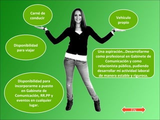 Carné de
conducir
Disponibilidad
para viajar
Disponibilidad para
incorporarme a puesto
en Gabinete de
Comunicación, RR.PP y
eventos en cualquier
lugar.
Vehículo
propio
Una aspiración…Desarrollarme
como profesional en Gabinete de
Comunicación y como
relacionista público, pudiendo
desarrollar mi actividad laboral
de manera estable y rigurosa.
FIN
 
