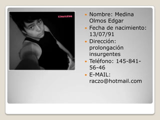 Nombre: Medina  Olmos Edgar Fecha de nacimiento: 13/07/91 Dirección:  prolongación insurgentes Teléfono: 145-841-56-46 E-MAIL: raczo@hotmail.com 