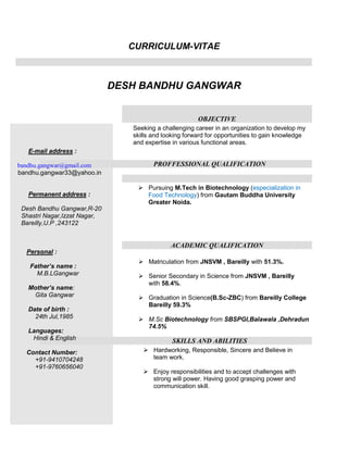 CURRICULUM-VITAE



                              DESH BANDHU GANGWAR


                                                        OBJECTIVE
                                 Seeking a challenging career in an organization to develop my
                                 skills and looking forward for opportunities to gain knowledge
                                 and expertise in various functional areas.
   E-mail address :

bandhu.gangwar@gmail.com                PROFFESSIONAL QUALIFICATION
bandhu.gangwar33@yahoo.in

                                   Pursuing M.Tech in Biotechnology (especialization in
   Permanent address :              Food Technology) from Gautam Buddha University
                                    Greater Noida.
 Desh Bandhu Gangwar,R-20
 Shastri Nagar,Izzat Nagar,
 Bareilly,U.P ,243122


                                              ACADEMIC QUALIFICATION
  Personal :
                                   Matriculation from JNSVM , Bareilly with 51.3%.
   Father’s name :
     M.B.LGangwar                  Senior Secondary in Science from JNSVM , Bareilly
                                    with 58.4%.
   Mother’s name:
    Gita Gangwar                   Graduation in Science(B.Sc-ZBC) from Bareilly College
                                    Bareilly 59.3%
   Date of birth :
     24th Jul,1985                 M.Sc Biotechnology from SBSPGI,Balawala ,Dehradun
                                    74.5%
   Languages:
    Hindi & English                            SKILLS AND ABILITIES
  Contact Number:                    Hardworking, Responsible, Sincere and Believe in
    +91-9410704248                    team work.
    +91-9760656040
                                     Enjoy responsibilities and to accept challenges with
                                      strong will power. Having good grasping power and
                                      communication skill.
 