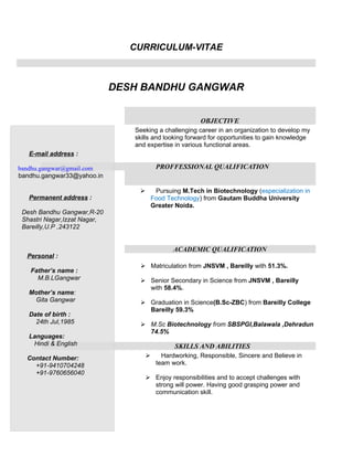 CURRICULUM-VITAE



                              DESH BANDHU GANGWAR


                                                          OBJECTIVE
                                 Seeking a challenging career in an organization to develop my
                                 skills and looking forward for opportunities to gain knowledge
                                 and expertise in various functional areas.
   E-mail address :

bandhu.gangwar@gmail.com                   PROFFESSIONAL QUALIFICATION
bandhu.gangwar33@yahoo.in

                                          Pursuing M.Tech in Biotechnology (especialization in
   Permanent address :                    Food Technology) from Gautam Buddha University
                                          Greater Noida.
 Desh Bandhu Gangwar,R-20
 Shastri Nagar,Izzat Nagar,
 Bareilly,U.P ,243122


                                                 ACADEMIC QUALIFICATION
  Personal :
                                   Matriculation from JNSVM , Bareilly with 51.3%.
   Father’s name :
     M.B.LGangwar                  Senior Secondary in Science from JNSVM , Bareilly
                                    with 58.4%.
   Mother’s name:
    Gita Gangwar                   Graduation in Science(B.Sc-ZBC) from Bareilly College
                                    Bareilly 59.3%
   Date of birth :
     24th Jul,1985                 M.Sc Biotechnology from SBSPGI,Balawala ,Dehradun
                                    74.5%
   Languages:
    Hindi & English                               SKILLS AND ABILITIES
  Contact Number:                           Hardworking, Responsible, Sincere and Believe in
    +91-9410704248                         team work.
    +91-9760656040
                                       Enjoy responsibilities and to accept challenges with
                                        strong will power. Having good grasping power and
                                        communication skill.
 