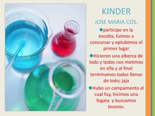 KINDERJOSE MARIA COS.participe en la escolta, fuimos a concursar y optubimos el primer lugarHicieronunaalberca de lodo y todos nos metimos en ella y al final terminamos todos llenos de lodo; jajaHubo un campamento al cual fuy, hicimos una fogata y buscamos tesoros.