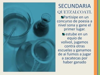 SECUNDARIAQUETZALCOATLPartisipe en un concurso de poesia a nivel sona y gane el primer lugar. estube en un equio de volivol, jugamos contra otras escuelas y ganamos de ai fuimos a jugar a zacatecasporhaber ganado