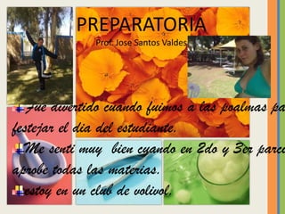 PREPARATORIAProf. Jose Santos ValdesFue divertido cuando fuimos a las poalmas para festejar el dia del estudiante.Me senti muy bien cuando en 2do y 3er parcial aprobe todas las materias.estoy en un club de volivol.