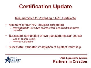 Certification Update Requirements for Awarding a NAF Certificate Minimum of four NAF courses completed May substitute up to two courses from approved third-party provider Successful completion of two assessments per course End of course exam Project evaluation Successful, validated completion of student internship 2008 Leadership Summit Partners in Creation 