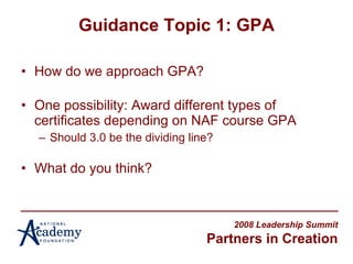 Guidance Topic 1: GPA How do we approach GPA? One possibility: Award different types of certificates depending on NAF course GPA Should 3.0 be the dividing line? What do you think? 2008 Leadership Summit Partners in Creation 