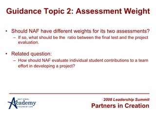 Guidance Topic 2: Assessment Weight Should NAF have different weights for its two assessments? If so, what should be the  ratio between the final test and the project evaluation. Related question: How should NAF evaluate individual student contributions to a team effort in developing a project?   2008 Leadership Summit Partners in Creation 