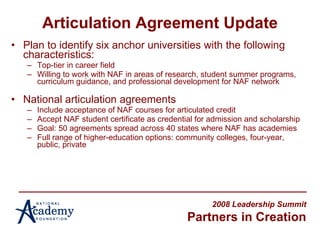 Articulation Agreement Update Plan to identify six anchor universities with the following characteristics: Top-tier in career field Willing to work with NAF in areas of research, student summer programs, curriculum guidance, and professional development for NAF network National articulation agreements Include acceptance of NAF courses for articulated credit Accept NAF student certificate as credential for admission and scholarship Goal: 50 agreements spread across 40 states where NAF has academies Full range of higher-education options: community colleges, four-year, public, private 2008 Leadership Summit Partners in Creation 