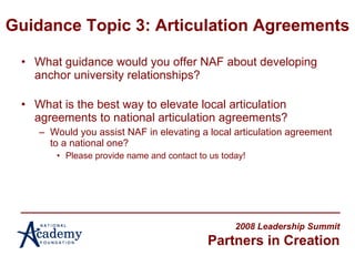 Guidance Topic 3: Articulation Agreements What guidance would you offer NAF about developing anchor university relationships? What is the best way to elevate local articulation agreements to national articulation agreements? Would you assist NAF in elevating a local articulation agreement to a national one? Please provide name and contact to us today! 2008 Leadership Summit Partners in Creation 