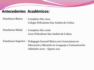 Antecedentes  Académicos:Enseñanza Básica     :Enseñanza Media     :Enseñanza Superior : Completa Año 2002. Colegio Polivalente San Andrés de Colina.Completa Año 2006.Liceo Polivalente San Andrés de Colina.Pedagogía General Básica con Licenciatura enEducación y Mención en Lenguaje y ComunicaciónAdmisión 2007 – Egreso 2011.
