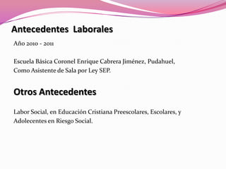 Antecedentes  LaboralesAño 2010 - 2011Escuela Básica Coronel Enrique Cabrera Jiménez, Pudahuel,Como Asistente de Sala por Ley SEP.Otros AntecedentesLabor Social, en Educación Cristiana Preescolares, Escolares, y Adolecentes en Riesgo Social.