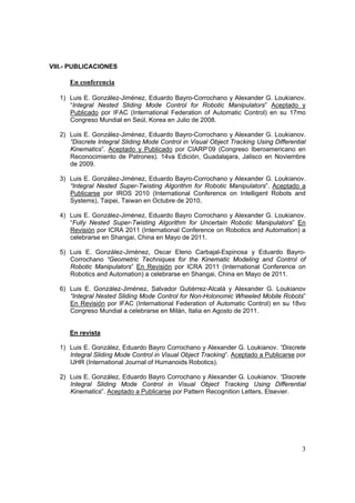 VIII.- PUBLICACIONES

      En conferencia

   1) Luis E. González-Jiménez, Eduardo Bayro-Corrochano y Alexander G. Loukianov.
      “Integral Nested Sliding Mode Control for Robotic Manipulators” Aceptado y
      Publicado por IFAC (International Federation of Automatic Control) en su 17mo
      Congreso Mundial en Seúl, Korea en Julio de 2008.

   2) Luis E. González-Jiménez, Eduardo Bayro-Corrochano y Alexander G. Loukianov.
      “Discrete Integral Sliding Mode Control in Visual Object Tracking Using Differential
      Kinematics”. Aceptado y Publicado por CIARP’09 (Congreso Iberoamericano en
      Reconocimiento de Patrones). 14va Edición, Guadalajara, Jalisco en Noviembre
      de 2009.

   3) Luis E. González-Jiménez, Eduardo Bayro-Corrochano y Alexander G. Loukianov.
      “Integral Nested Super-Twisting Algorithm for Robotic Manipulators”. Aceptado a
      Publicarse por IROS 2010 (International Conference on Intelligent Robots and
      Systems), Taipei, Taiwan en Octubre de 2010.

   4) Luis E. González-Jiménez, Eduardo Bayro Corrochano y Alexander G. Loukianov.
      “Fully Nested Super-Twisting Algorithm for Uncertain Robotic Manipulators” En
      Revisión por ICRA 2011 (International Conference on Robotics and Automation) a
      celebrarse en Shangai, China en Mayo de 2011.

   5) Luis E. González-Jiménez, Oscar Eleno Carbajal-Espinosa y Eduardo Bayro-
      Corrochano “Geometric Techniques for the Kinematic Modeling and Control of
      Robotic Manipulators” En Revisión por ICRA 2011 (International Conference on
      Robotics and Automation) a celebrarse en Shangai, China en Mayo de 2011.

   6) Luis E. González-Jiménez, Salvador Gutiérrez-Alcalá y Alexander G. Loukianov
      “Integral Nested Sliding Mode Control for Non-Holonomic Wheeled Mobile Robots”
      En Revisión por IFAC (International Federation of Automatic Control) en su 18vo
      Congreso Mundial a celebrarse en Milán, Italia en Agosto de 2011.


      En revista

   1) Luis E. González, Eduardo Bayro Corrochano y Alexander G. Loukianov. “Discrete
      Integral Sliding Mode Control in Visual Object Tracking”. Aceptado a Publicarse por
      IJHR (International Journal of Humanoids Robotics).

   2) Luis E. González, Eduardo Bayro Corrochano y Alexander G. Loukianov. “Discrete
      Integral Sliding Mode Control in Visual Object Tracking Using Differential
      Kinematics”. Aceptado a Publicarse por Pattern Recognition Letters, Elsevier.




                                                                                        3
 