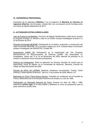 IX.- EXPERIENCIA PROFESIONAL

Impartición de la asignatura Róbotica 1 en el programa de Maestría en Ciencias en
Ingeniería Eléctrica del Cinvestav, Unidad Gdl. con una duración de 60 hrs/clase entre
los meses de Agosto-Septiembre de 2010.


X.- ACTIVIDADES EXTRA-CURRICULARES

Juez de Concurso de Robótica: Concurso de Robots Clasificadores y Mini-Sumo durante
el congreso Sinergia ’10, llevado a cabo en el ITESM, Campus Guadalajara durante 21 y
22 de Octubre de 2010.

Proyecto Humanoide MEXONE: Participando en el diseño, evaluación y construcción del
robot humanoide MEXONE, en el proyecto dirigido por el Dr. Eduardo Bayro Corrochano
profesor-investigador del CINVESTAV, Unidad Gdl.

Organización CIARP ’09: Participación en la organización del 14to Congreso
Iberoamericano en Reconocimiento de Patrones (CIARP ’09) desarrollado en
Guadalajara, Jalisco del 15 al 18 de Noviembre del 2009. Además de participar en la
revisión y evaluación de los artículos participantes.

Estancia de Investigación. Sobre la aplicación de técnicas robustas de control para el
seguimiento visual de objetos, en la Universidad de Karlsruhe, Alemania. Durante los
meses de Mayo-Noviembre de 2008.

Escuela de Otoño del LAFMAA. Sistemas mecánicos sub-actuados: Control, Visión
Artificial y Observadores Dinámicos. Del 9 al 13 de Octubre de 2006, México, D.F.

Diplomado en Física “Física Nueva Ciencia”, Impartido por profesores de la Facultad de
Física y Matemática de la Universidad Autónoma de Sinaloa, en Julio de 1998.

Participación en Olimpiada Nacional de Física. Durante los años de 1998 y 1999,
obteniendo primer lugar en la fase estatal y asistiendo al curso de preparación para la
justa nacional en ambos años.




                                                                                     4
 