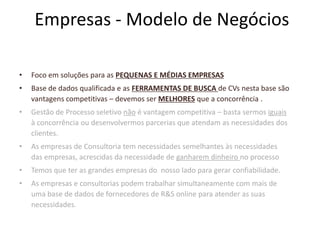 Empresas - Modelo de Negócios Foco em soluções para as PEQUENAS E MÉDIAS EMPRESASBase de dados qualificada e as FERRAMENTAS DE BUSCA de CVs nesta base são vantagens competitivas – devemos ser MELHORES que a concorrência .Gestão de Processo seletivo não é vantagem competitiva – basta sermos iguais à concorrência ou desenvolvermos parcerias que atendam as necessidades dos clientes.As empresas de Consultoria tem necessidades semelhantes às necessidades das empresas, acrescidas da necessidade de ganharem dinheiro no processoTemos que ter as grandes empresas do  nosso lado para gerar confiabilidade.As empresas e consultorias podem trabalhar simultaneamente com mais de uma base de dados de fornecedores de R&S online para atender as suas necessidades. 