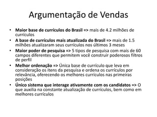 Argumentação de VendasMaior base de currículos do Brasil => mais de 4.2 milhões de currículosA base de currículos mais atualizada do Brasil => mais de 1.5 milhões atualizaram seus currículos nos últimos 3 mesesMaior poder de pesquisa => 5 tipos de pesquisa com mais de 60 campos diferentes que permitem você construir poderosos filtros de perfilMelhor ordenação => Única base de currículo que leva em consideração os itens da pesquisa e ordena os currículos por relevância, oferecendo os melhores currículos nas primeiras posiçõesÚnico sistema que interage ativamente com os candidatos => O que auxilia na constante atualização de currículos, bem como em melhores currículos