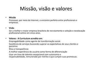 Missão, visão e valoresMissão 	Promover, por meio da Internet, o encontro perfeito entre profissionais e empresas. Visão 	Ser a melhor e maior empresa brasileira de recrutamento e seleção e recolocação profissional online em cinco anos.  Valores - A Curriculum acredita em: 	Empregabilidade como agente de transformação social.  	Excelência de serviços buscando superar as expectativas de seus clientes e parceiros	Ética e transparência	A melhor experiência do usuário como forma de diferenciação 	Usar um time de talentos excepcional com autonomia e responsabilidade, remunerado por mérito e que cumpre suas promessas.