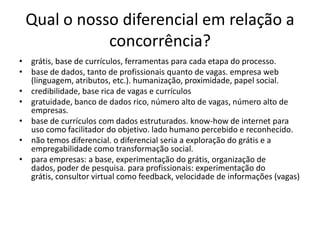 Qual o nossodiferencialemrelação a concorrência?grátis, base de currículos, ferramentas para cada etapa do processo.base de dados, tanto de profissionais quanto de vagas. empresa web (linguagem, atributos, etc.). humanização, proximidade, papel social.credibilidade, base rica de vagas e currículosgratuidade, banco de dados rico, número alto de vagas, número alto de empresas.base de currículos com dados estruturados. know-how de internet para uso como facilitador do objetivo. lado humano percebido e reconhecido.não temos diferencial. o diferencial seria a exploração do grátis e a empregabilidade como transformação social.para empresas: a base, experimentação do grátis, organização de dados, poder de pesquisa. para profissionais: experimentação do grátis, consultor virtual como feedback, velocidade de informações (vagas)