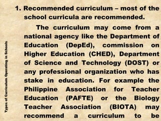 1. Recommended curriculum – most of the school curricula are recommended. The curriculum may come from a national agency like the Department of Education (DepEd), commission on Higher Education (CHED), Department of Science and Technology (DOST) or any professional organization who has stake in education. For example the Philippine Association for Teacher Education (PAFTE) or the Biology Teacher Association (BIOTA) may recommend a curriculum to be implemented in the elementary or secondary education. 