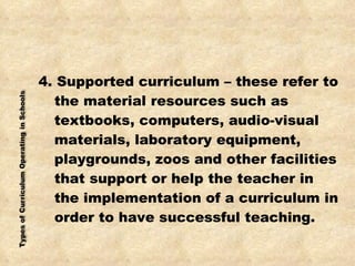 4. Supported curriculum – these refer to the material resources such as textbooks, computers, audio-visual materials, laboratory equipment, playgrounds, zoos and other facilities that support or help the teacher in the implementation of a curriculum in order to have successful teaching. 