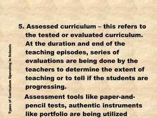 5. Assessed curriculum – this refers to the tested or evaluated curriculum. At the duration and end of the teaching episodes, series of evaluations are being done by the teachers to determine the extent of teaching or to tell if the students are progressing. Assessment tools like paper-and-pencil tests, authentic instruments like portfolio are being utilized . 