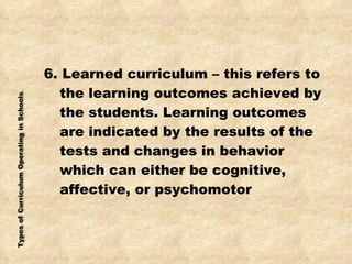 6. Learned curriculum – this refers to the learning outcomes achieved by the students. Learning outcomes are indicated by the results of the tests and changes in behavior which can either be cognitive, affective, or psychomotor 
