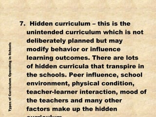7.  Hidden curriculum – this is the unintended curriculum which is not deliberately planned but may modify behavior or influence learning outcomes. There are lots of hidden curricula that transpire in the schools. Peer influence, school environment, physical condition, teacher-learner interaction, mood of the teachers and many other factors make up the hidden curriculum. 