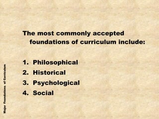 The most commonly accepted foundations of curriculum include: 1.  Philosophical 2.  Historical 3.  Psychological 4.  Social 