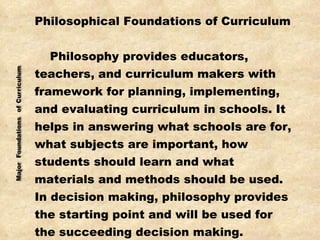 Philosophical Foundations of Curriculum Philosophy provides educators,  teachers, and curriculum makers with framework for planning, implementing, and evaluating curriculum in schools. It  helps in answering what schools are for, what subjects are important, how  students should learn and what materials and methods should be used.  In decision making, philosophy provides  the starting point and will be used for the succeeding decision making. 