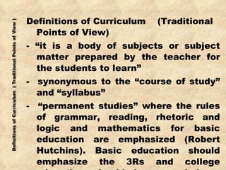 Definitions of Curriculum  (Traditional Points of View) - “it is a body of subjects or subject matter prepared by the teacher for the students to learn” -  synonymous to the “course of study” and “syllabus” -  “permanent studies” where the rules of grammar, reading, rhetoric and logic and mathematics for basic education are emphasized (Robert Hutchins). Basic education should emphasize the 3Rs and college education should be grounded on liberal arts. 