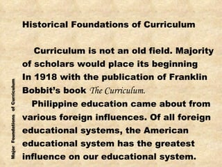 Historical Foundations of Curriculum Curriculum is not an old field. Majority of scholars would place its beginning  In 1918 with the publication of Franklin Bobbit’s book  The Curriculum. Philippine education came about from various foreign influences. Of all foreign educational systems, the American  educational system has the greatest  influence on our educational system. 