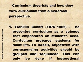 Curriculum theorists and how they view curriculum from a historical perspective. 1. Franklin Bobbit (1876–1956) -  he presented curriculum as a science that emphasizes on student’s need. Curriculum prepares students for adult life. To Bobbit, objectives with corresponding activities should be grouped and sequenced. This can only be done if instructional objectives are clarified. 