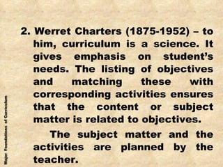 2. Werret Charters (1875-1952) – to him, curriculum is a science. It gives emphasis on student’s needs. The listing of objectives and matching these with corresponding activities ensures that the content or subject matter is related to objectives. The subject matter and the activities are planned by the teacher. 