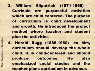 3. William Kilpatrick (1871-1965) – Curricula are purposeful activities which are child centered. The purpose of curriculum is child development and growth. He introduced the project method where teacher and student plan the activities 4. Harold Rugg (1886-1960) –to him, curriculum should develop the whole child. It is child-centered and should produce outcomes. He also emphasized social studies and the teacher plans curriculum in advance. 