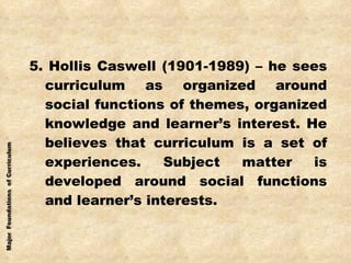 5. Hollis Caswell (1901-1989) – he sees curriculum as organized around social functions of themes, organized knowledge and learner’s interest. He believes that curriculum is a set of experiences. Subject matter is developed around social functions and learner’s interests. 