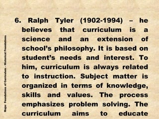 6. Ralph Tyler (1902-1994) – he believes that curriculum is a science and an extension of school’s philosophy. It is based on student’s needs and interest. To him, curriculum is always related to instruction. Subject matter is organized in terms of knowledge, skills and values. The process emphasizes problem solving. The curriculum aims to educate generalists and not specialists. 