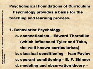 Psychological Foundations of Curriculum Psychology provides a basis for the  teaching and learning process. 1. Behaviorist Psychology a. connectionism – Edward Thorndike (which influenced Tyler and Taba,  the well known curricularists) b. classical conditioning – Ivan Pavlov c. operant conditioning – B. F. Skinner d. modeling and observation theory – (Bandura) 