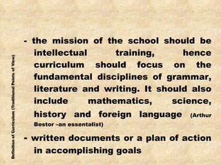 - the mission of the school should be intellectual training, hence curriculum should focus on the fundamental disciplines of grammar, literature and writing. It should also include mathematics, science, history and foreign language   (Arthur Bestor –an essentalist) -  written documents or a plan of action in accomplishing goals 