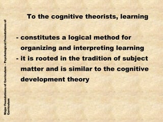 To the cognitive theorists, learning - constitutes a logical method for  organizing and interpreting learning - it is rooted in the tradition of subject  matter and is similar to the cognitive development theory 
