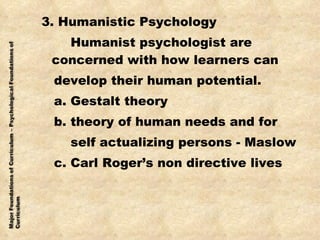 3. Humanistic Psychology Humanist psychologist are concerned with how learners can develop their human potential. a. Gestalt theory b. theory of human needs and for self actualizing persons - Maslow c. Carl Roger’s non directive lives  