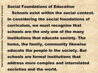 Social Foundations of Education Schools exist within the social context. In considering the social foundations of curriculum, we must recognize that schools are the only one of the many institutions that educate society. The home, the family, community likewise educate the people in the society. But schools are formal institutions that  address more complex and interrelated societies and the world. 