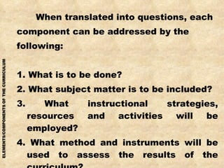 When translated into questions, each  component can be addressed by the following: 1. What is to be done? 2. What subject matter is to be included? 3. What instructional strategies, resources and activities will be employed? 4. What method and instruments will be used to assess the results of the curriculum? 