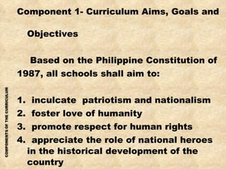 Component 1- Curriculum Aims, Goals and    Objectives   Based on the Philippine Constitution of  1987, all schools shall aim to: 1.  inculcate  patriotism and nationalism 2.  foster love of humanity 3.  promote respect for human rights 4.  appreciate the role of national heroes in the historical development of the country 5. teach the rights and duties of citizenship 