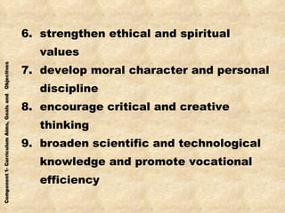 6.  strengthen ethical and spiritual  values 7.  develop moral character and personal discipline 8.  encourage critical and creative thinking 9.  broaden scientific and technological knowledge and promote vocational efficiency 