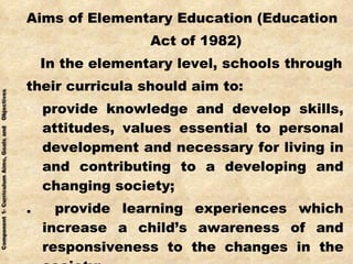 Aims of Elementary Education (Education Act of 1982) In the elementary level, schools through their curricula should aim to: provide knowledge and develop skills, attitudes, values essential to personal development and necessary for living in and contributing to a developing and changing society; .  provide learning experiences which increase a child’s awareness of and responsiveness to the changes in the society; 
