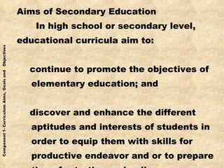 Aims of Secondary Education In high school or secondary level, educational curricula aim to: continue to promote the objectives of  elementary education; and discover and enhance the different aptitudes and interests of students in order to equip them with skills for productive endeavor and or to prepare them for tertiary schooling 