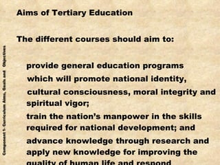 Aims of Tertiary Education The different courses should aim to: provide general education programs which will promote national identity, cultural consciousness, moral integrity and spiritual vigor; train the nation’s manpower in the skills required for national development; and advance knowledge through research and apply new knowledge for improving the quality of human life and respond effectively to changing society. 