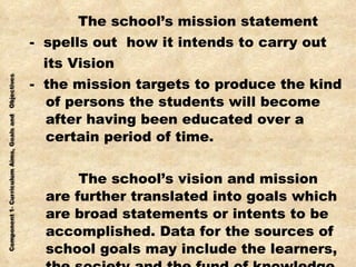   The school’s mission statement -  spells out  how it intends to carry out  its Vision -  the mission targets to produce the kind of persons the students will become after having been educated over a certain period of time.   The school’s vision and mission are further translated into goals which are broad statements or intents to be accomplished. Data for the sources of school goals may include the learners, the society and the fund of knowledge. 