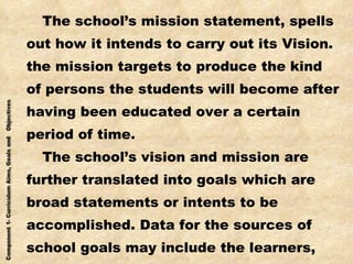 The school’s mission statement, spells out how it intends to carry out its Vision. the mission targets to produce the kind of persons the students will become after having been educated over a certain  period of time. The school’s vision and mission are further translated into goals which are broad statements or intents to be  accomplished. Data for the sources of school goals may include the learners, the society and the fund of knowledge. 